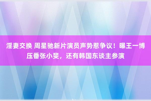 淫妻交换 周星驰新片演员声势惹争议！曝王一博压番张小斐，还有韩国东谈主参演