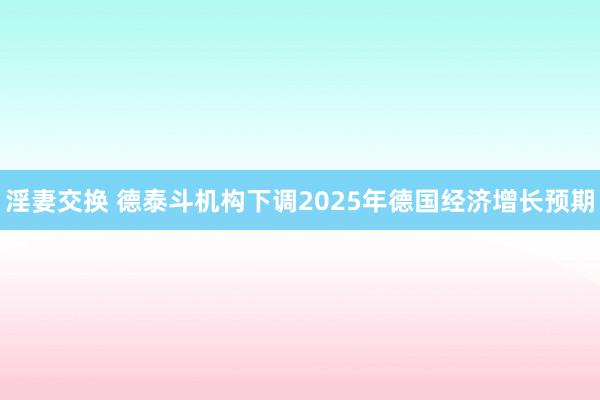 淫妻交换 德泰斗机构下调2025年德国经济增长预期