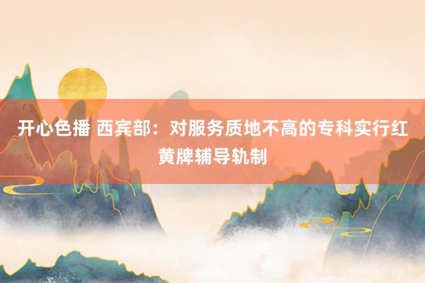 开心色播 西宾部：对服务质地不高的专科实行红黄牌辅导轨制