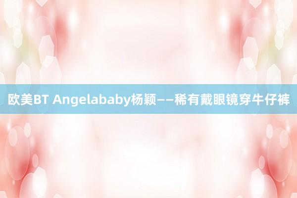 欧美BT Angelababy杨颖——稀有戴眼镜穿牛仔裤