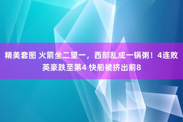 精美套图 火箭坐二望一，西部乱成一锅粥！4连败英豪跌至第4 快船被挤出前8