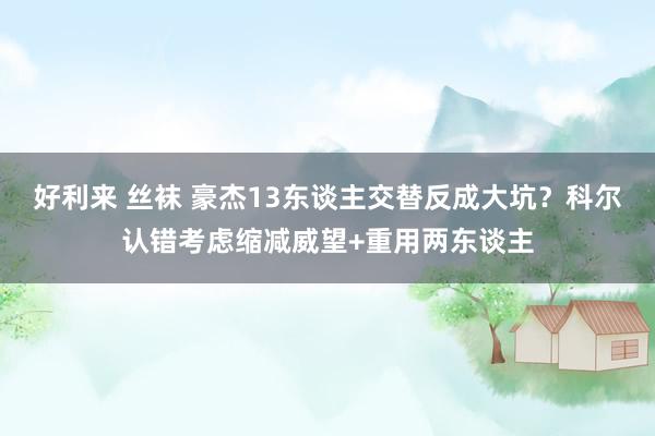 好利来 丝袜 豪杰13东谈主交替反成大坑？科尔认错考虑缩减威望+重用两东谈主