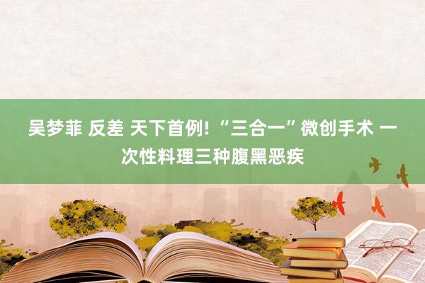 吴梦菲 反差 天下首例! “三合一”微创手术 一次性料理三种腹黑恶疾