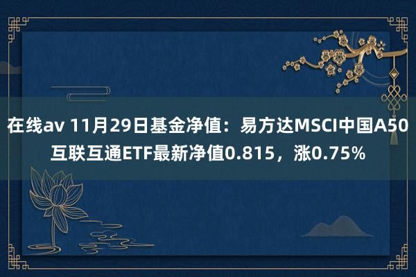 在线av 11月29日基金净值：易方达MSCI中国A50互联互通ETF最新净值0.815，涨0.75%