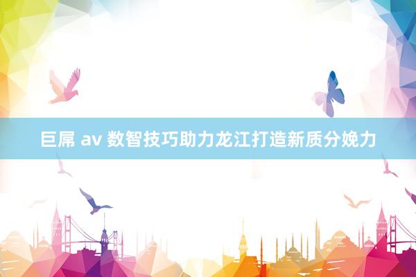 巨屌 av 数智技巧助力龙江打造新质分娩力