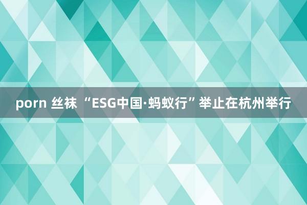 porn 丝袜 “ESG中国·蚂蚁行”举止在杭州举行