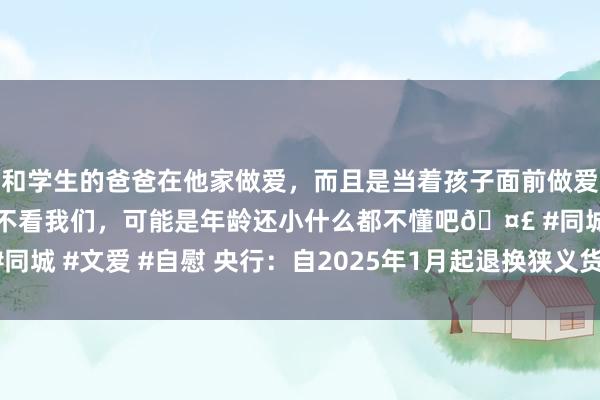 和学生的爸爸在他家做爱，而且是当着孩子面前做爱，太刺激了，孩子完全不看我们，可能是年龄还小什么都不懂吧🤣 #同城 #文爱 #自慰 央行：自2025年1月起退换狭义货币（M1）统计口径