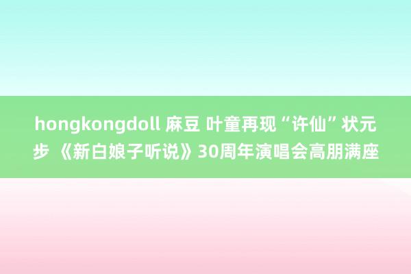 hongkongdoll 麻豆 叶童再现“许仙”状元步 《新白娘子听说》30周年演唱会高朋满座