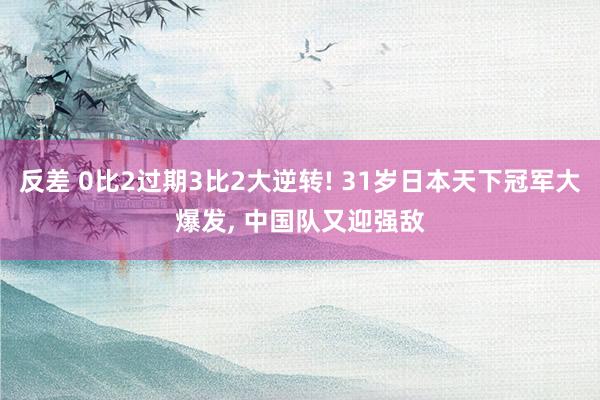 反差 0比2过期3比2大逆转! 31岁日本天下冠军大爆发， 中国队又迎强敌