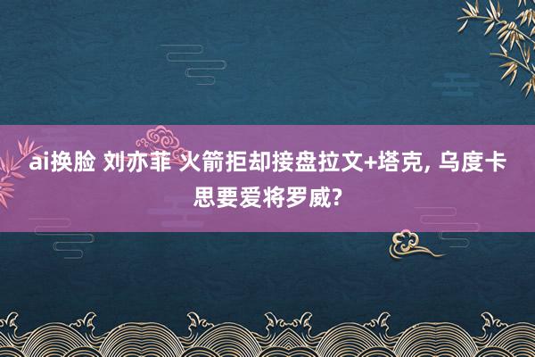 ai换脸 刘亦菲 火箭拒却接盘拉文+塔克， 乌度卡思要爱将罗威?