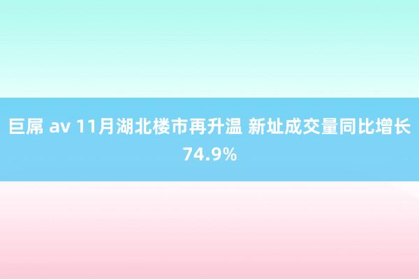 巨屌 av 11月湖北楼市再升温 新址成交量同比增长74.9%