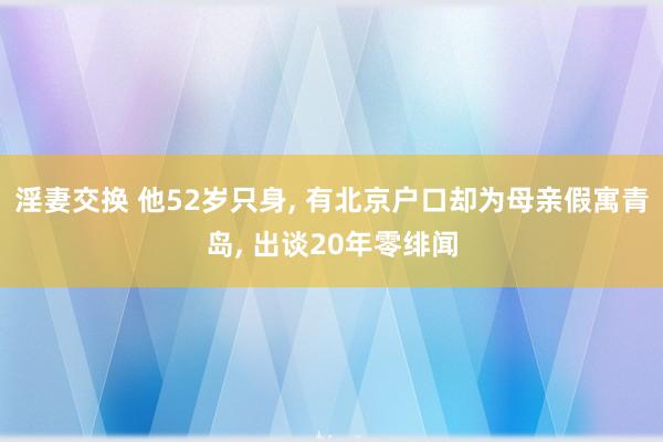 淫妻交换 他52岁只身， 有北京户口却为母亲假寓青岛， 出谈20年零绯闻