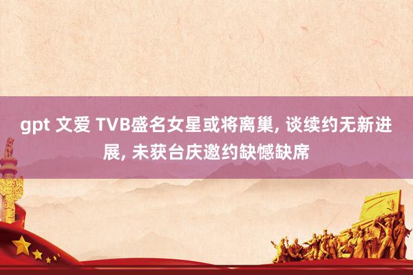 gpt 文爱 TVB盛名女星或将离巢， 谈续约无新进展， 未获台庆邀约缺憾缺席