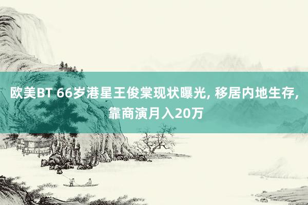 欧美BT 66岁港星王俊棠现状曝光， 移居内地生存， 靠商演月入20万