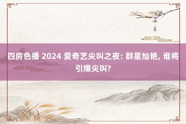 四房色播 2024 爱奇艺尖叫之夜: 群星灿艳， 谁将引爆尖叫?