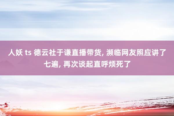 人妖 ts 德云社于谦直播带货， 濒临网友照应讲了七遍， 再次谈起直呼烦死了