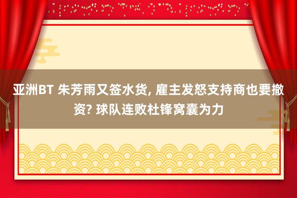 亚洲BT 朱芳雨又签水货， 雇主发怒支持商也要撤资? 球队连败杜锋窝囊为力