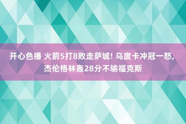 开心色播 火箭5打8败走萨城! 乌度卡冲冠一怒， 杰伦格林轰28分不输福克斯