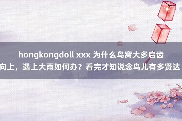 hongkongdoll xxx 为什么鸟窝大多启齿向上，遇上大雨如何办？看完才知说念鸟儿有多贤达！