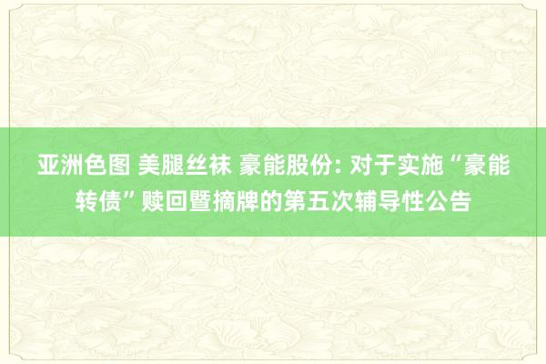 亚洲色图 美腿丝袜 豪能股份: 对于实施“豪能转债”赎回暨摘牌的第五次辅导性公告