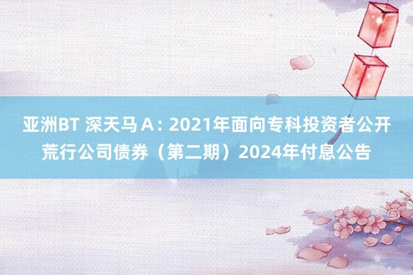 亚洲BT 深天马Ａ: 2021年面向专科投资者公开荒行公司债券（第二期）2024年付息公告