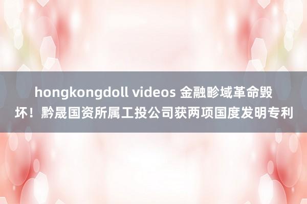 hongkongdoll videos 金融畛域革命毁坏！黔晟国资所属工投公司获两项国度发明专利