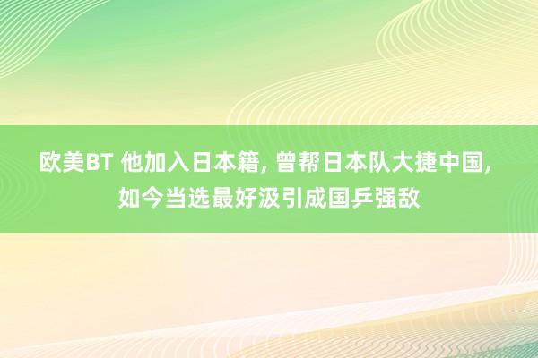 欧美BT 他加入日本籍， 曾帮日本队大捷中国， 如今当选最好汲引成国乒强敌