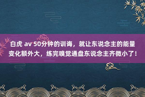 白虎 av 50分钟的训诲，就让东说念主的能量变化额外大，练完嗅觉通盘东说念主齐微小了！