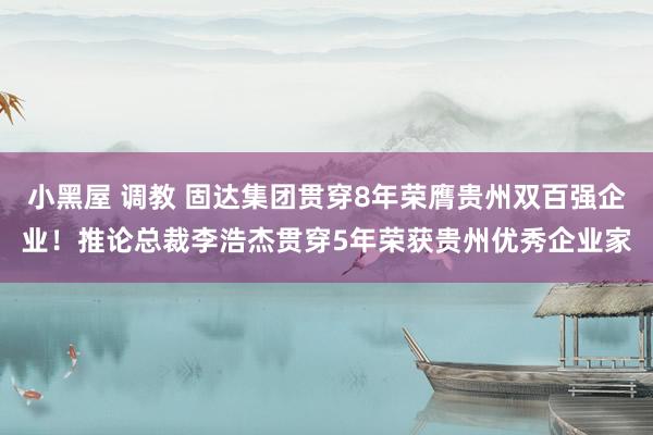 小黑屋 调教 固达集团贯穿8年荣膺贵州双百强企业！推论总裁李浩杰贯穿5年荣获贵州优秀企业家