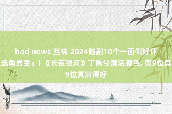 bad news 丝袜 2024陆剧10个一面倒好评「圣人选角男主」! 《长夜银河》丁禹兮演活脚色， 第9位真演得好