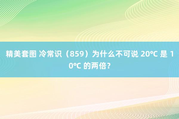 精美套图 冷常识（859）为什么不可说 20℃ 是 10℃ 的两倍？