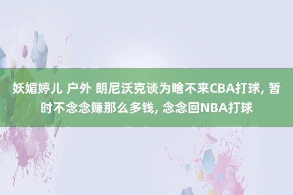 妖媚婷儿 户外 朗尼沃克谈为啥不来CBA打球， 暂时不念念赚那么多钱， 念念回NBA打球