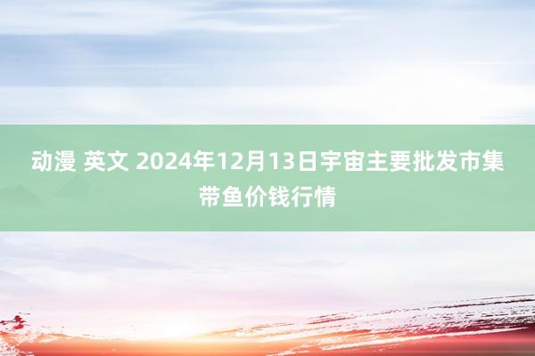 动漫 英文 2024年12月13日宇宙主要批发市集带鱼价钱行情