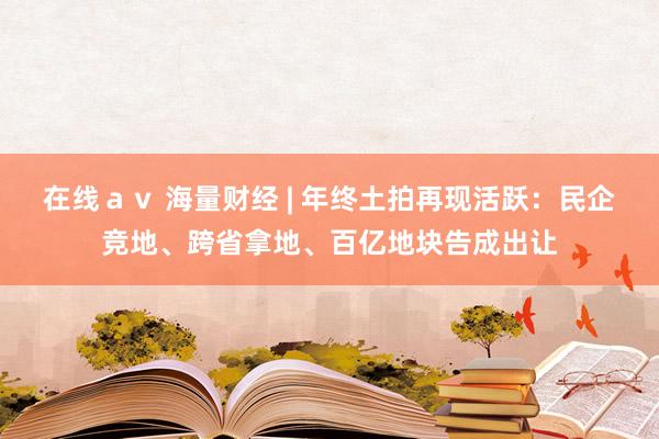 在线ａｖ 海量财经 | 年终土拍再现活跃：民企竞地、跨省拿地、百亿地块告成出让