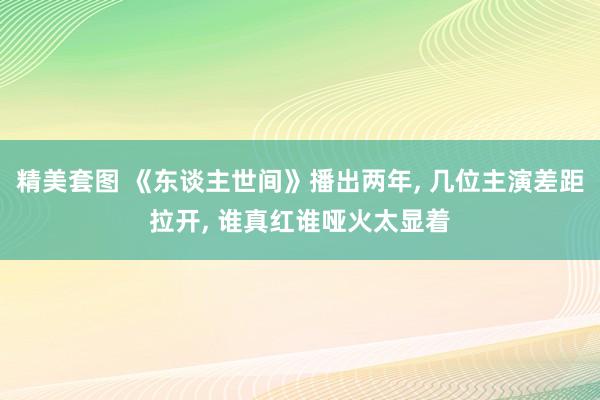 精美套图 《东谈主世间》播出两年， 几位主演差距拉开， 谁真红谁哑火太显着