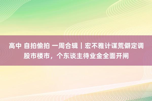 高中 自拍偷拍 一周合辑｜宏不雅计谋荒僻定调股市楼市，个东谈主待业金全面开闸