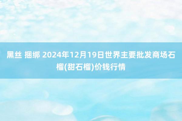 黑丝 捆绑 2024年12月19日世界主要批发商场石榴(甜石榴)价钱行情