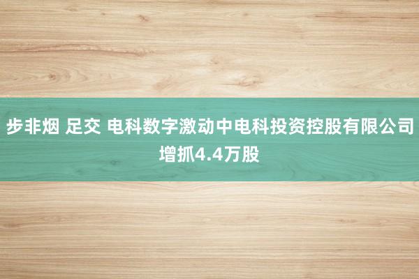 步非烟 足交 电科数字激动中电科投资控股有限公司增抓4.4万股