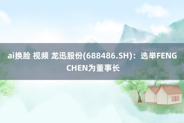 ai换脸 视频 龙迅股份(688486.SH)：选举FENG CHEN为董事长