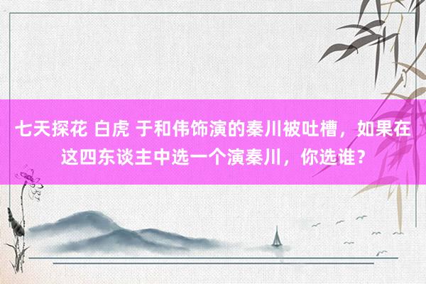 七天探花 白虎 于和伟饰演的秦川被吐槽，如果在这四东谈主中选一个演秦川，你选谁？