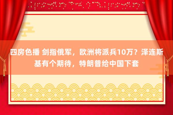 四房色播 剑指俄军，欧洲将派兵10万？泽连斯基有个期待，特朗普给中国下套