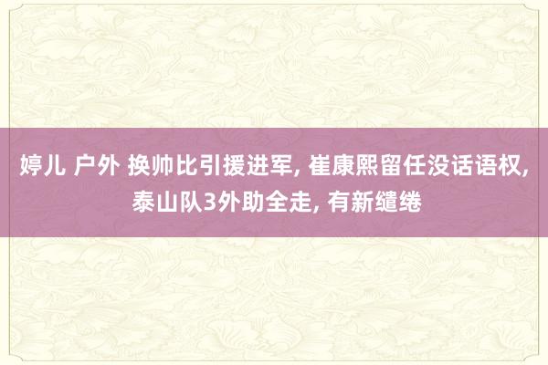 婷儿 户外 换帅比引援进军， 崔康熙留任没话语权， 泰山队3外助全走， 有新缱绻