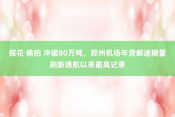 探花 偷拍 冲破80万吨，郑州机场年货邮迷糊量刷新通航以来最高记录