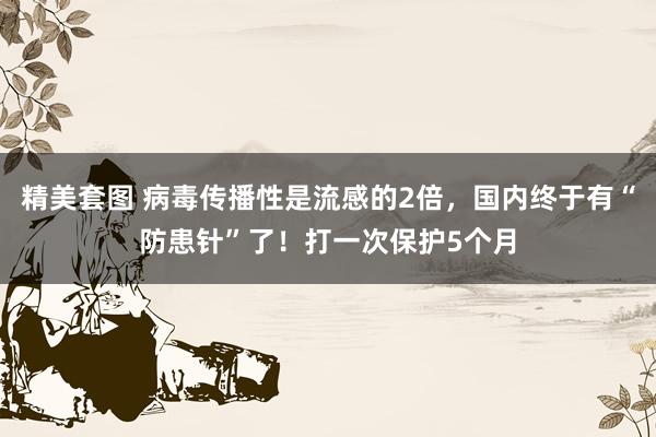 精美套图 病毒传播性是流感的2倍，国内终于有“防患针”了！打一次保护5个月