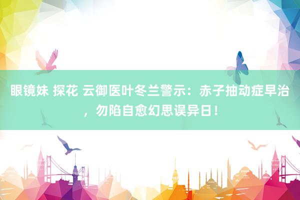 眼镜妹 探花 云御医叶冬兰警示：赤子抽动症早治，勿陷自愈幻思误异日！