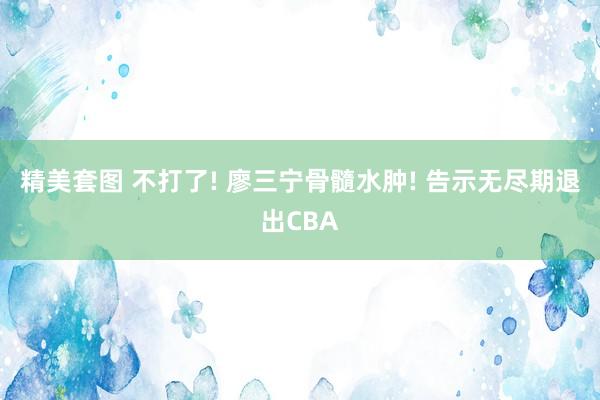 精美套图 不打了! 廖三宁骨髓水肿! 告示无尽期退出CBA