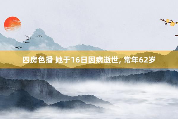 四房色播 她于16日因病逝世， 常年62岁