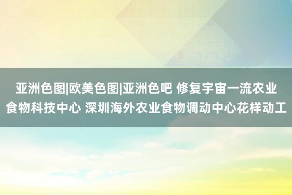 亚洲色图|欧美色图|亚洲色吧 修复宇宙一流农业食物科技中心 深圳海外农业食物调动中心花样动工