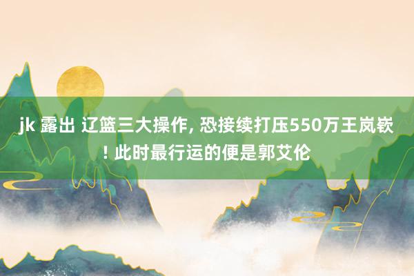 jk 露出 辽篮三大操作， 恐接续打压550万王岚嵚! 此时最行运的便是郭艾伦