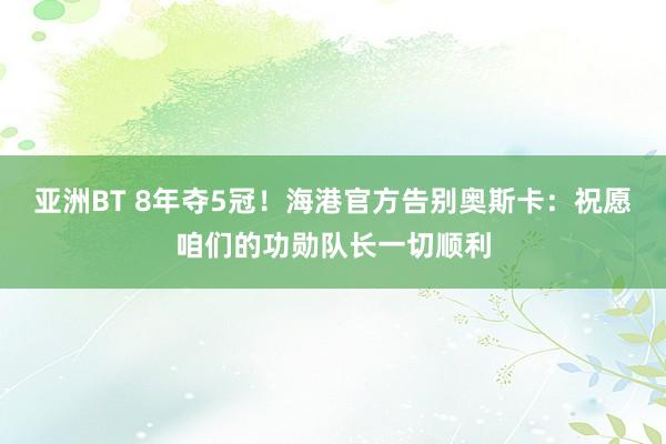 亚洲BT 8年夺5冠！海港官方告别奥斯卡：祝愿咱们的功勋队长一切顺利